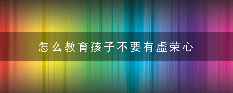 怎么教育孩子不要有虚荣心 如何教育孩子不要有虚荣心